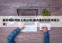 最好的区块链工具公司[国内最好的区块链公司]